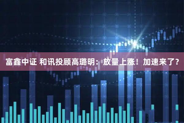 富鑫中证 和讯投顾高璐明：放量上涨！加速来了？