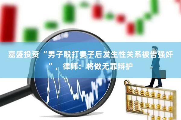 嘉盛投资 “男子殴打妻子后发生性关系被告强奸”，律师：将做无罪辩护