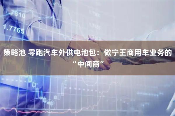 策略池 零跑汽车外供电池包：做宁王商用车业务的“中间商”