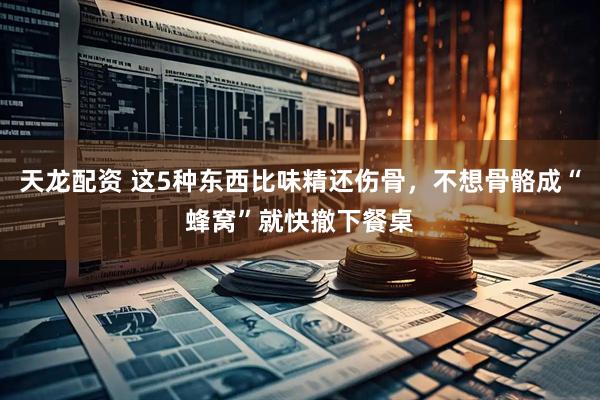 天龙配资 这5种东西比味精还伤骨，不想骨骼成“蜂窝”就快撤下餐桌