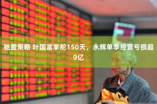 驰盈策略 叶国富掌舵150天，永辉单季经营亏损超9亿