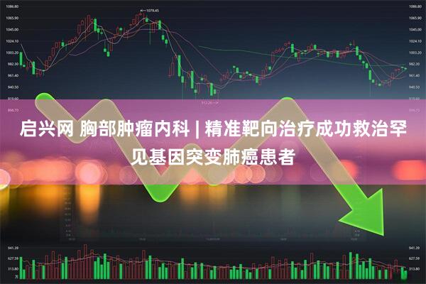 启兴网 胸部肿瘤内科 | 精准靶向治疗成功救治罕见基因突变肺癌患者
