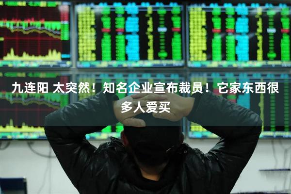 九连阳 太突然！知名企业宣布裁员！它家东西很多人爱买