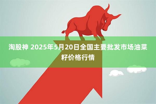 淘股神 2025年5月20日全国主要批发市场油菜籽价格行情