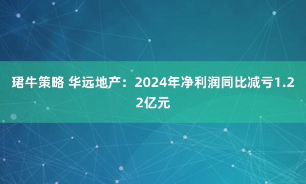 珺牛策略 华远地产：2024年净利润同比减亏1.22亿元