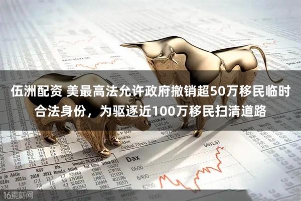 伍洲配资 美最高法允许政府撤销超50万移民临时合法身份，为驱逐近100万移民扫清道路