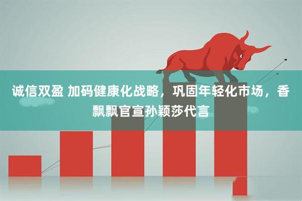 诚信双盈 加码健康化战略，巩固年轻化市场，香飘飘官宣孙颖莎代言