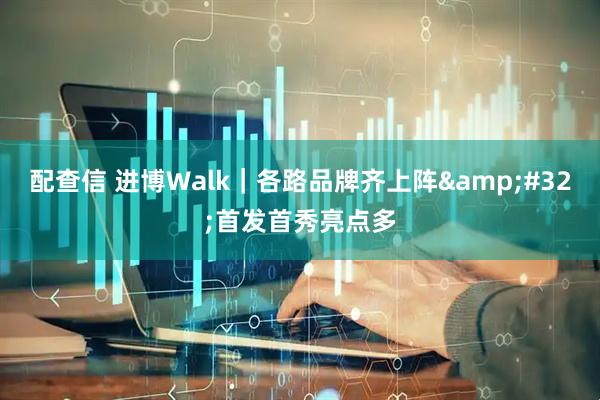 配查信 进博Walk｜各路品牌齐上阵&#32;首发首秀亮点多