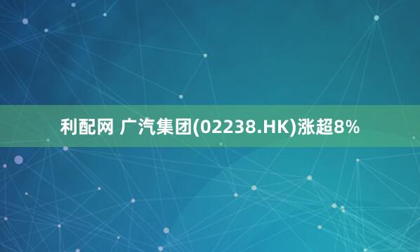 利配网 广汽集团(02238.HK)涨超8%