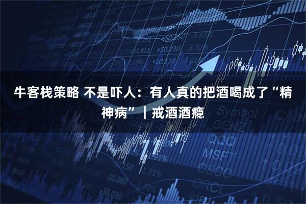 牛客栈策略 不是吓人：有人真的把酒喝成了“精神病”｜戒酒酒瘾